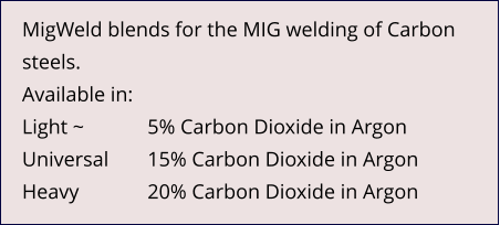 MigWeld blends for the MIG welding of Carbon steels. Available in: Light ~ 		5% Carbon Dioxide in Argon Universal	15% Carbon Dioxide in Argon Heavy		20% Carbon Dioxide in Argon